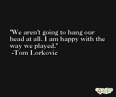 We aren't going to hang our head at all. I am happy with the way we played. -Tom Lorkovic
