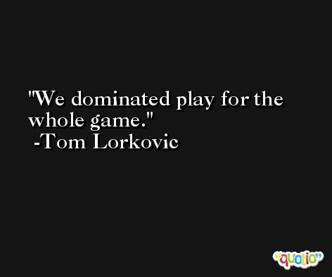We dominated play for the whole game. -Tom Lorkovic