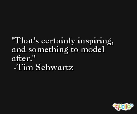 That's certainly inspiring, and something to model after. -Tim Schwartz