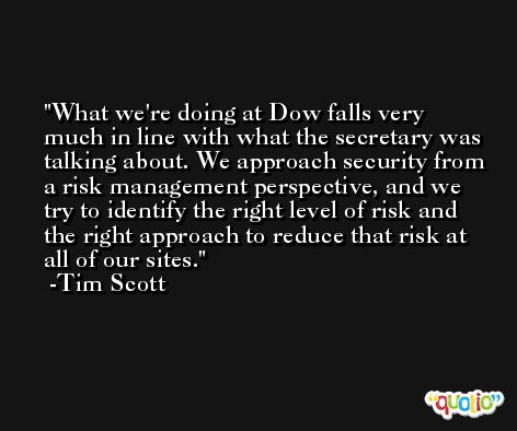 What we're doing at Dow falls very much in line with what the secretary was talking about. We approach security from a risk management perspective, and we try to identify the right level of risk and the right approach to reduce that risk at all of our sites. -Tim Scott