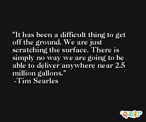 It has been a difficult thing to get off the ground. We are just scratching the surface. There is simply no way we are going to be able to deliver anywhere near 2.5 million gallons. -Tim Searles