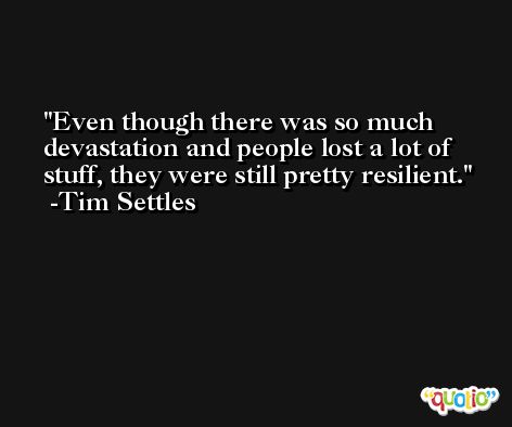 Even though there was so much devastation and people lost a lot of stuff, they were still pretty resilient. -Tim Settles
