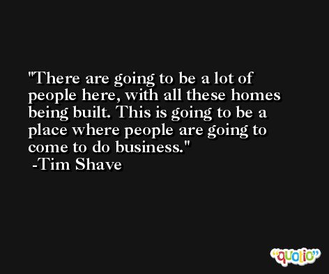 There are going to be a lot of people here, with all these homes being built. This is going to be a place where people are going to come to do business. -Tim Shave