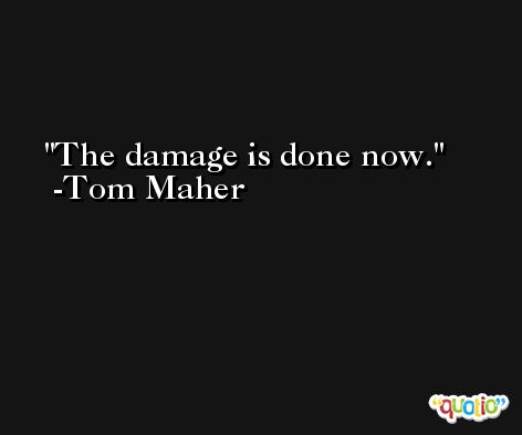 The damage is done now. -Tom Maher