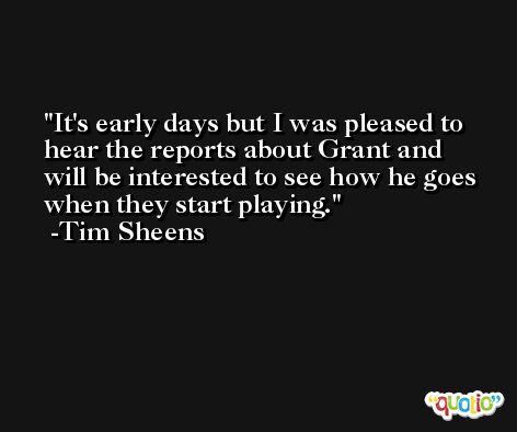It's early days but I was pleased to hear the reports about Grant and will be interested to see how he goes when they start playing. -Tim Sheens