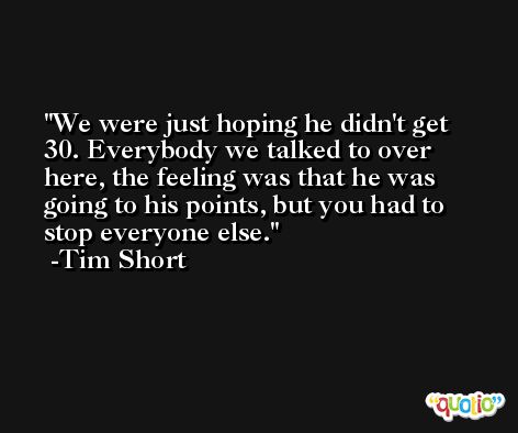We were just hoping he didn't get 30. Everybody we talked to over here, the feeling was that he was going to his points, but you had to stop everyone else. -Tim Short