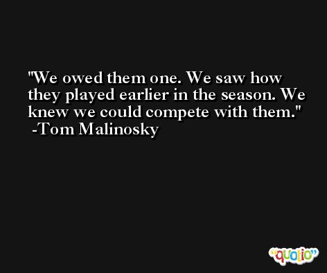 We owed them one. We saw how they played earlier in the season. We knew we could compete with them. -Tom Malinosky