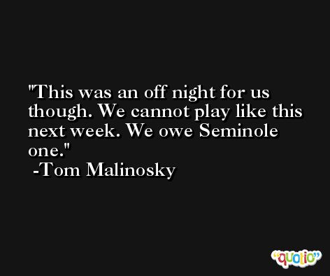 This was an off night for us though. We cannot play like this next week. We owe Seminole one. -Tom Malinosky