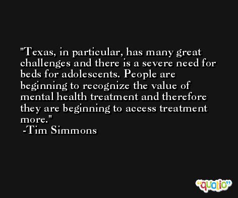 Texas, in particular, has many great challenges and there is a severe need for beds for adolescents. People are beginning to recognize the value of mental health treatment and therefore they are beginning to access treatment more. -Tim Simmons