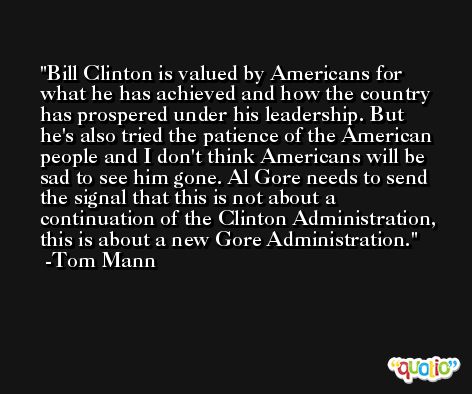 Bill Clinton is valued by Americans for what he has achieved and how the country has prospered under his leadership. But he's also tried the patience of the American people and I don't think Americans will be sad to see him gone. Al Gore needs to send the signal that this is not about a continuation of the Clinton Administration, this is about a new Gore Administration. -Tom Mann