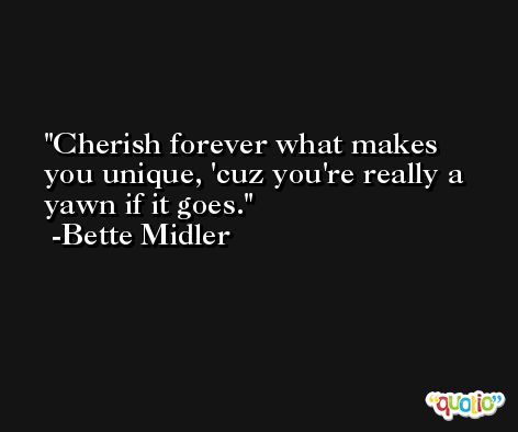 Cherish forever what makes you unique, 'cuz you're really a yawn if it goes. -Bette Midler