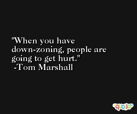 When you have down-zoning, people are going to get hurt. -Tom Marshall