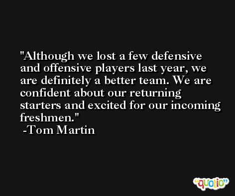 Although we lost a few defensive and offensive players last year, we are definitely a better team. We are confident about our returning starters and excited for our incoming freshmen. -Tom Martin