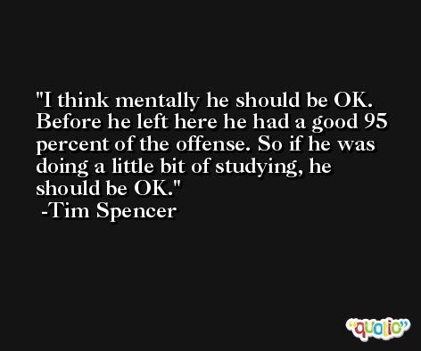 I think mentally he should be OK. Before he left here he had a good 95 percent of the offense. So if he was doing a little bit of studying, he should be OK. -Tim Spencer