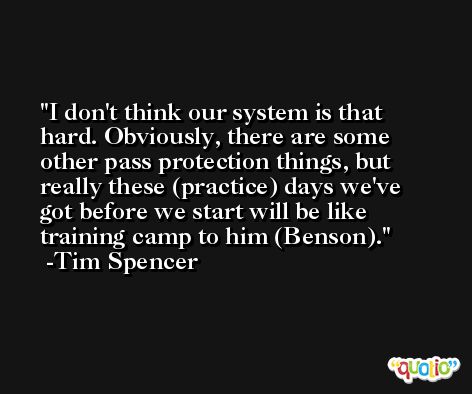 I don't think our system is that hard. Obviously, there are some other pass protection things, but really these (practice) days we've got before we start will be like training camp to him (Benson). -Tim Spencer