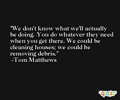 We don't know what we'll actually be doing. You do whatever they need when you get there. We could be cleaning houses; we could be removing debris. -Tom Matthews