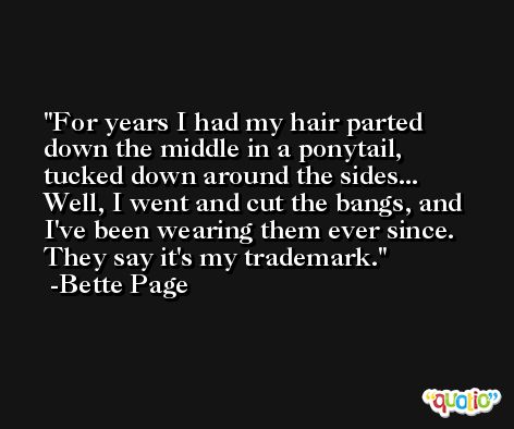 For years I had my hair parted down the middle in a ponytail, tucked down around the sides... Well, I went and cut the bangs, and I've been wearing them ever since. They say it's my trademark. -Bette Page