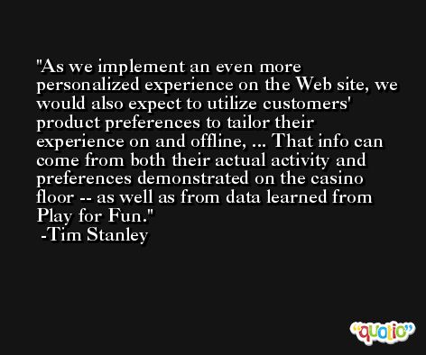 As we implement an even more personalized experience on the Web site, we would also expect to utilize customers' product preferences to tailor their experience on and offline, ... That info can come from both their actual activity and preferences demonstrated on the casino floor -- as well as from data learned from Play for Fun. -Tim Stanley
