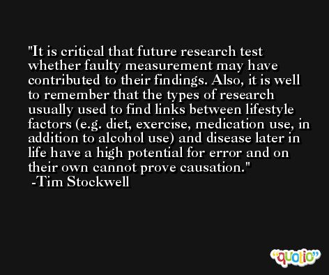 It is critical that future research test whether faulty measurement may have contributed to their findings. Also, it is well to remember that the types of research usually used to find links between lifestyle factors (e.g. diet, exercise, medication use, in addition to alcohol use) and disease later in life have a high potential for error and on their own cannot prove causation. -Tim Stockwell