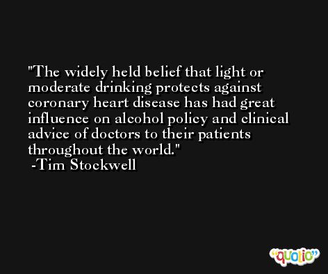 The widely held belief that light or moderate drinking protects against coronary heart disease has had great influence on alcohol policy and clinical advice of doctors to their patients throughout the world. -Tim Stockwell