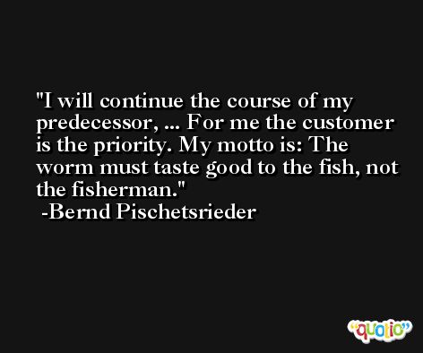 I will continue the course of my predecessor, ... For me the customer is the priority. My motto is: The worm must taste good to the fish, not the fisherman. -Bernd Pischetsrieder