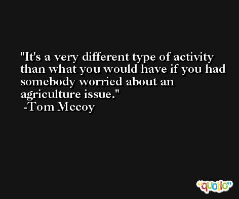 It's a very different type of activity than what you would have if you had somebody worried about an agriculture issue. -Tom Mccoy