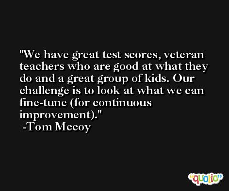 We have great test scores, veteran teachers who are good at what they do and a great group of kids. Our challenge is to look at what we can fine-tune (for continuous improvement). -Tom Mccoy