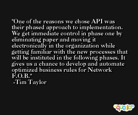 One of the reasons we chose API was their phased approach to implementation. We get immediate control in phase one by eliminating paper and moving it electronically in the organization while getting familiar with the new processes that will be instituted in the following phases. It gives us a chance to develop and automate optimized business rules for Network F.O.B. -Tim Taylor