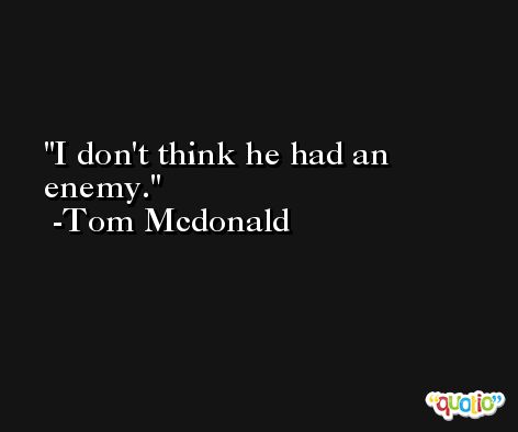 I don't think he had an enemy. -Tom Mcdonald