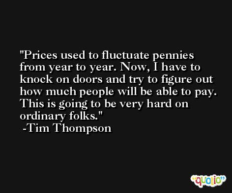 Prices used to fluctuate pennies from year to year. Now, I have to knock on doors and try to figure out how much people will be able to pay. This is going to be very hard on ordinary folks. -Tim Thompson