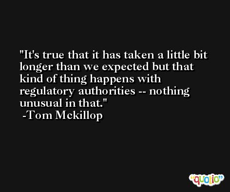 It's true that it has taken a little bit longer than we expected but that kind of thing happens with regulatory authorities -- nothing unusual in that. -Tom Mckillop