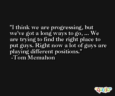 I think we are progressing, but we've got a long ways to go, ... We are trying to find the right place to put guys. Right now a lot of guys are playing different positions. -Tom Mcmahon