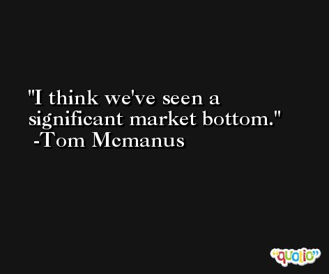 I think we've seen a significant market bottom. -Tom Mcmanus
