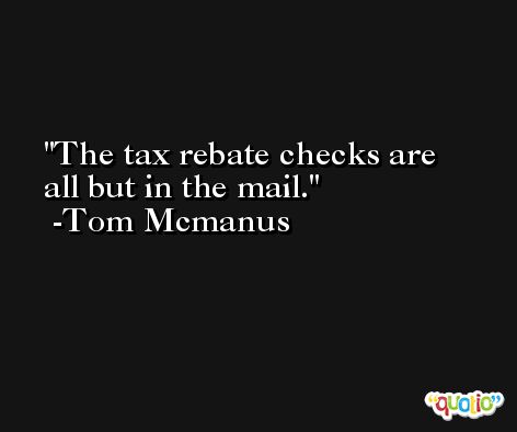 The tax rebate checks are all but in the mail. -Tom Mcmanus