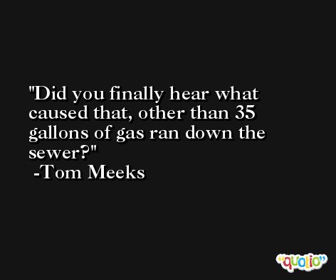Did you finally hear what caused that, other than 35 gallons of gas ran down the sewer? -Tom Meeks