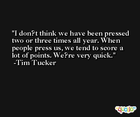 I don?t think we have been pressed two or three times all year. When people press us, we tend to score a lot of points. We?re very quick. -Tim Tucker