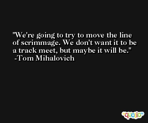We're going to try to move the line of scrimmage. We don't want it to be a track meet, but maybe it will be. -Tom Mihalovich