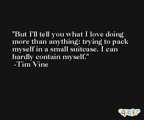 But I'll tell you what I love doing more than anything: trying to pack myself in a small suitcase. I can hardly contain myself. -Tim Vine
