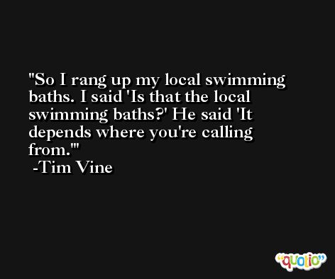 So I rang up my local swimming baths. I said 'Is that the local swimming baths?' He said 'It depends where you're calling from.' -Tim Vine