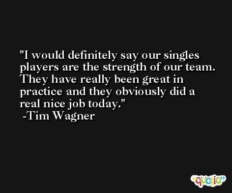 I would definitely say our singles players are the strength of our team. They have really been great in practice and they obviously did a real nice job today. -Tim Wagner