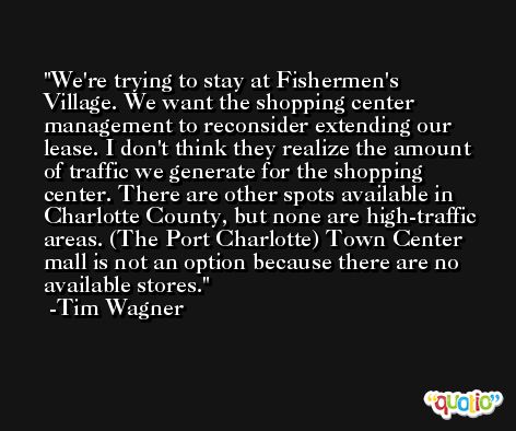 We're trying to stay at Fishermen's Village. We want the shopping center management to reconsider extending our lease. I don't think they realize the amount of traffic we generate for the shopping center. There are other spots available in Charlotte County, but none are high-traffic areas. (The Port Charlotte) Town Center mall is not an option because there are no available stores. -Tim Wagner