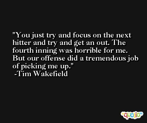You just try and focus on the next hitter and try and get an out. The fourth inning was horrible for me. But our offense did a tremendous job of picking me up. -Tim Wakefield
