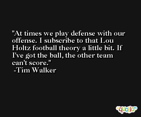 At times we play defense with our offense. I subscribe to that Lou Holtz football theory a little bit. If I've got the ball, the other team can't score. -Tim Walker