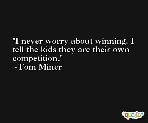 I never worry about winning. I tell the kids they are their own competition. -Tom Miner