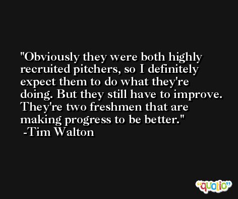 Obviously they were both highly recruited pitchers, so I definitely expect them to do what they're doing. But they still have to improve. They're two freshmen that are making progress to be better. -Tim Walton