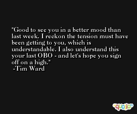 Good to see you in a better mood than last week. I reckon the tension must have been getting to you, which is understandable. I also understand this your last OBO - and let's hope you sign off on a high. -Tim Ward