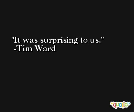 It was surprising to us. -Tim Ward