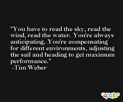 You have to read the sky, read the wind, read the water. You're always anticipating. You're compensating for different environments, adjusting the sail and heading to get maximum performance. -Tim Weber