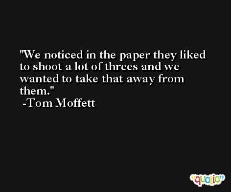 We noticed in the paper they liked to shoot a lot of threes and we wanted to take that away from them. -Tom Moffett