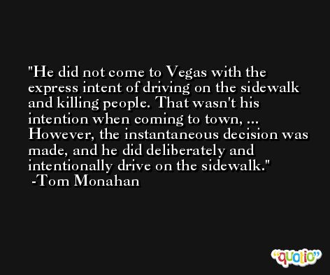 He did not come to Vegas with the express intent of driving on the sidewalk and killing people. That wasn't his intention when coming to town, ... However, the instantaneous decision was made, and he did deliberately and intentionally drive on the sidewalk. -Tom Monahan